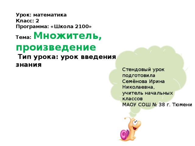 Урок: математика Класс: 2 Программа: «Школа 2100» Тема: Множитель, произведение  Тип урока: урок введения нового знания Стендовый урок подготовила Семёнова Ирина Николаевна, учитель начальных классов МАОУ СОШ № 38 г. Тюмени 