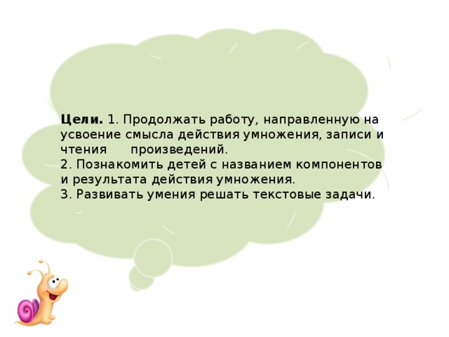 Цели. 1. Продолжать работу, направленную на усвоение смысла действия умножения, записи и чтения произведений. 2. Познакомить детей с названием компонентов и результата действия умножения. 3. Развивать умения решать текстовые задачи. 