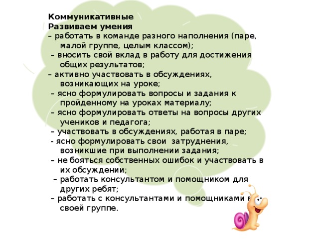 Коммуникативные Развиваем умения – работать в команде разного наполнения (паре, малой группе, целым классом); – вносить свой вклад в работу для достижения общих результатов; – активно участвовать в обсуждениях, возникающих на уроке; – ясно формулировать вопросы и задания к пройденному на уроках материалу; – ясно формулировать ответы на вопросы других учеников и педагога; – участвовать в обсуждениях, работая в паре;  - ясно формулировать свои затруднения, возникшие при выполнении задания; – не бояться собственных ошибок и участвовать в их обсуждении; – работать консультантом и помощником для других ребят; – работать с консультантами и помощниками в своей группе. 