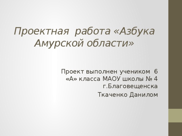 Проектная работа «Азбука Амурской области» Проект выполнен учеником 6 «А» класса МАОУ школы № 4 г.Благовещенска Ткаченко Данилом 