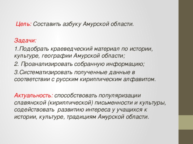  Цель: Составить азбуку Амурской области.  Задачи: 1.Подобрать краеведческий материал по истории, культуре, географии Амурской области; 2. Проанализировать собранную информацию; 3.Систематизировать полученные данные в соответствии с русским кириллическим алфавитом.  Актуальность: способствовать популяризации славянской (кириллической) письменности и культуры, содействовать развитию интереса у учащихся к истории, культуре, традициям Амурской области. 