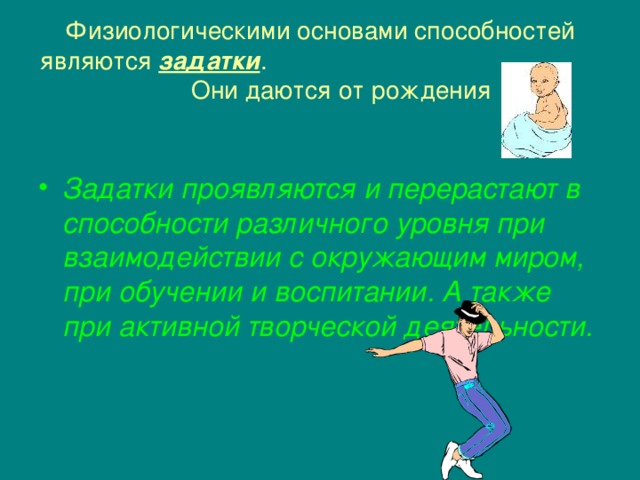 Физиологическими основами способностей являются задатки . Они даются от рождения  Задатки проявляются и перерастают в способности различного уровня при взаимодействии с окружающим миром, при обучении и воспитании. А также при активной творческой деятельности. 