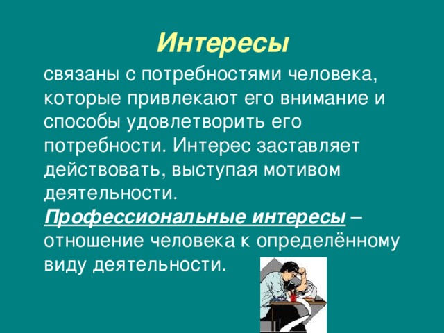 Интересы  связаны с потребностями человека, которые привлекают его внимание и способы удовлетворить его потребности. Интерес заставляет действовать, выступая мотивом деятельности. Профессиональные интересы – отношение человека к определённому виду деятельности. 