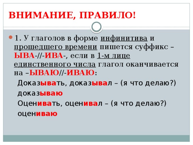 ВНИМАНИЕ, ПРАВИЛО! 1. У глаголов в форме инфинитива и прошедшего времени пишется суффикс – ЫВА -//- ИВА -, если в 1-м лице единственного числа глагол оканчивается на – ЫВАЮ //- ИВАЮ :  Доказ ыва ть, доказ ыва л – (я что делаю?)  доказ ываю  Оцен ива ть, оцен ива л – (я что делаю?)  оцен иваю 