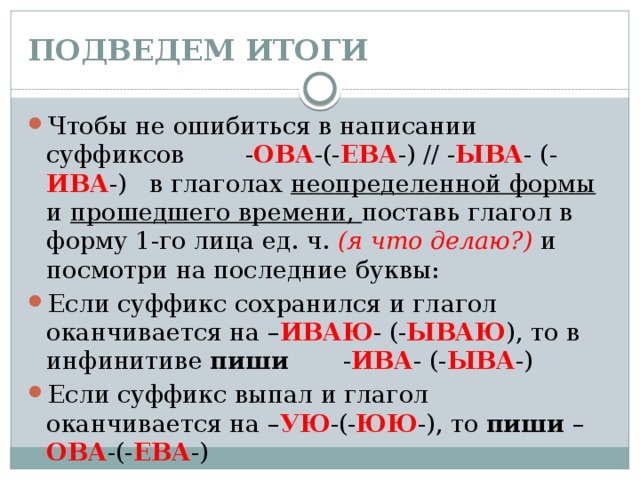 ПОДВЕДЕМ ИТОГИ Чтобы не ошибиться в написании суффиксов - ОВА -(- ЕВА -) // - ЫВА - (- ИВА -) в глаголах неопределенной формы и прошедшего времени, поставь глагол в форму 1-го лица ед. ч. (я что делаю?) и посмотри на последние буквы: Если суффикс сохранился и глагол оканчивается на – ИВАЮ - (- ЫВАЮ ), то в инфинитиве пиши - ИВА - (- ЫВА -) Если суффикс выпал и глагол оканчивается на – УЮ -(- ЮЮ -), то пиши – ОВА -(- ЕВА -) 