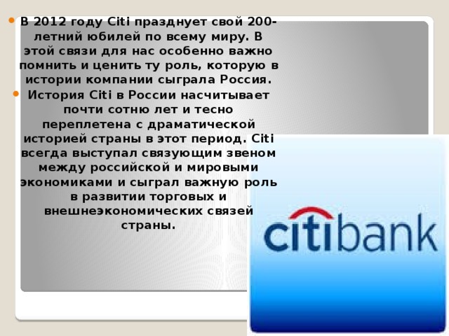 В 2012 году Citi празднует свой 200-летний юбилей по всему миру. В этой связи для нас особенно важно помнить и ценить ту роль, которую в истории компании сыграла Россия. История Citi в России насчитывает почти сотню лет и тесно переплетена с драматической историей страны в этот период. Citi всегда выступал связующим звеном между российской и мировыми экономиками и сыграл важную роль в развитии торговых и внешнеэкономических связей страны. 