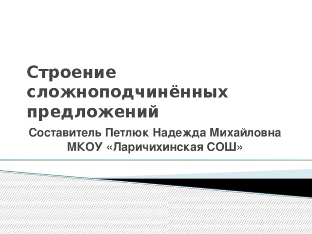 Строение сложноподчинённых предложений Составитель Петлюк Надежда Михайловна МКОУ «Ларичихинская СОШ»