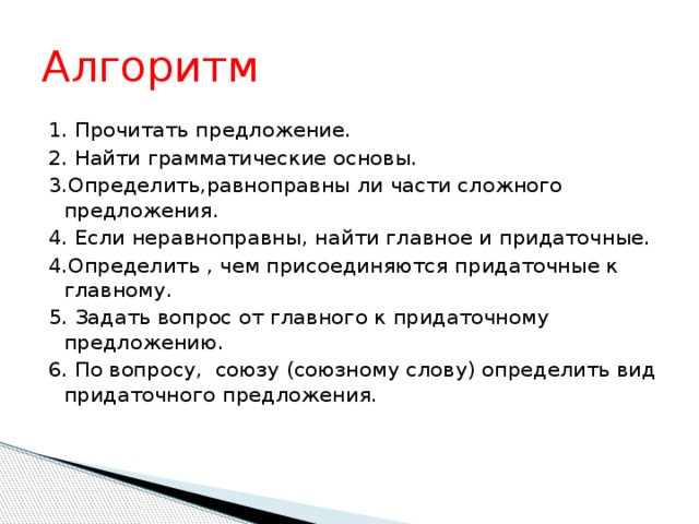 Алгоритм 1. Прочитать предложение. 2. Найти грамматические основы. 3.Определить,равноправны ли части сложного предложения. 4. Если неравноправны, найти главное и придаточные. 4.Определить , чем присоединяются придаточные к главному. 5. Задать вопрос от главного к придаточному предложению. 6. По вопросу, союзу (союзному слову) определить вид придаточного предложения.  