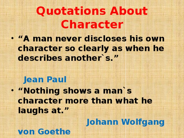 Quotations About Character “ A man never discloses his own character so clearly as when he describes another`s.”  Jean Paul “ Nothing shows a man`s character more than what he laughs at.”  Johann Wolfgang von Goethe 
