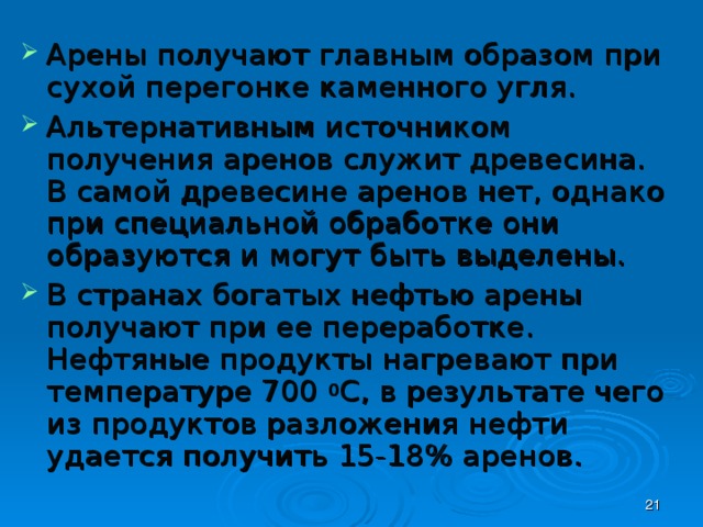 Арены получают главным образом при сухой перегонке каменного угля. Альтернативным источником получения аренов служит древесина. В самой древесине аренов нет, однако при специальной обработке они образуются и могут быть выделены. В странах богатых нефтью арены получают при ее переработке. Нефтяные продукты нагревают при температуре 700 0 С, в результате чего из продуктов разложения нефти удается получить 15-18% аренов.  