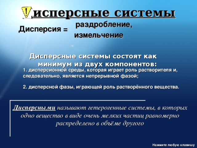 Дисперсные системы раздробление, Дисперсия = измельчение Дисперсные системы состоят как минимум из двух компонентов: 1. дисперсионной среды, которая играет роль растворителя и, следовательно, является непрерывной фазой;  2. дисперсной фазы, играющей роль растворённого вещества. http://www.ssga.ru/AllMetodMaterial/metod_mat_for_ioot/metodichki/himia/dispersnye/classifik.htm Дисперсными  называют гетерогенные системы, в которых одно вещество в виде очень мелких частиц равномерно распределено в объёме другого Нажмите любую клавишу  