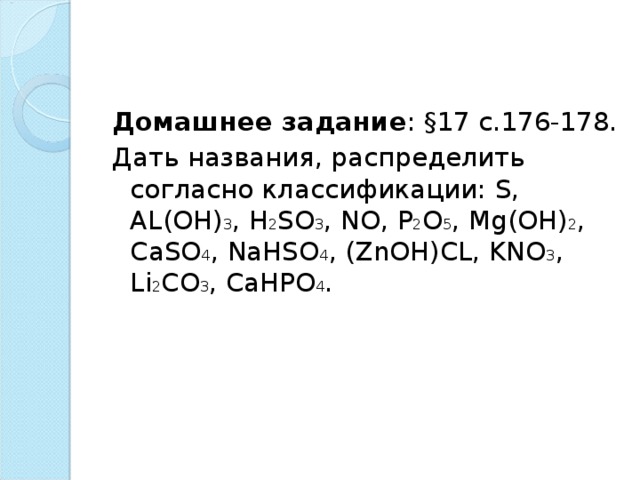 Домашнее задание : §17 с.176-178. Дать названия, распределить согласно классификации: S , AL ( OH ) 3 , H 2 SO 3 , NO , P 2 O 5 , Mg ( OH ) 2 , CaSO 4 , NaHSO 4 , ( ZnOH ) CL , KNO 3 , Li 2 CO 3 , CaHPO 4 . 