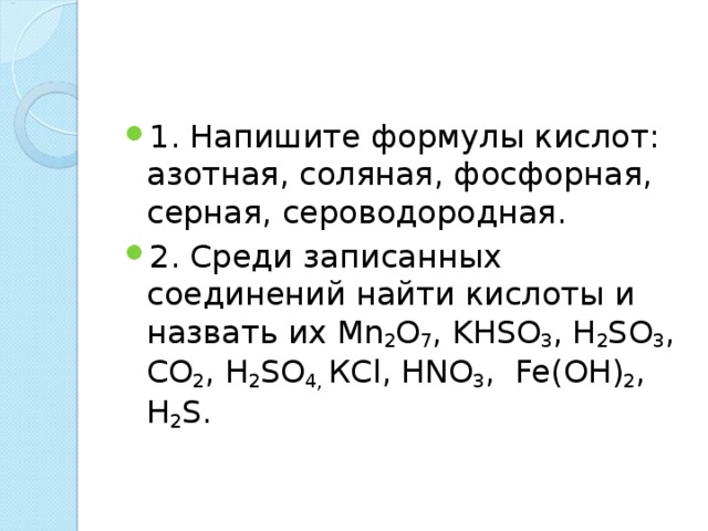 1. Напишите формулы кислот: азотная, соляная, фосфорная, серная, сероводородная. 2. Среди записанных соединений найти кислоты и назвать их Mn 2 O 7 , KHSO 3 , Н 2 SO 3 , СО 2 , Н 2 SO 4, К Cl , HNO 3 , Fe ( OH ) 2 , Н 2 S .  