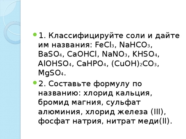 1. Классифицируйте соли и дайте им названия: FeCl 3 , NaHCO 3 , BaSO 4 , CaOHCl, NaNO 3 , KHSO 4 , AlOHSO 4 , CaHPO 4 , (CuOH) 2 CO 3 , MgSO 4 . 2. Составьте формулу по названию: хлорид кальция, бромид магния, сульфат алюминия, хлорид железа ( III ), фосфат натрия, нитрат меди( II ).  