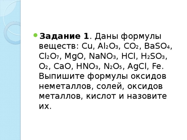 Задание 1 . Даны формулы веществ : С u, Al 2 O 3 , СО 2 , BaSO 4 , С l 2 О 7 , MgO, NaNO 3 , HCl, H 2 SO 3 , О 2 , CaO, HNO 3 , N 2 О 5 , AgCl, Fe. Выпишите формулы оксидов неметаллов, солей, оксидов металлов, кислот и назовите их.  