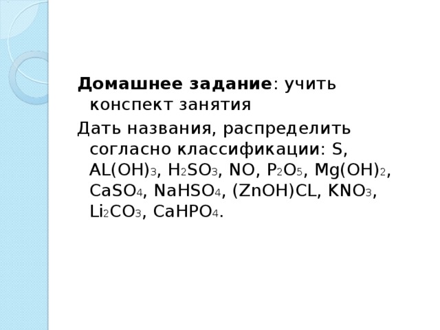 Домашнее задание : учить конспект занятия Дать названия, распределить согласно классификации: S , AL ( OH ) 3 , H 2 SO 3 , NO , P 2 O 5 , Mg ( OH ) 2 , CaSO 4 , NaHSO 4 , ( ZnOH ) CL , KNO 3 , Li 2 CO 3 , CaHPO 4 . 