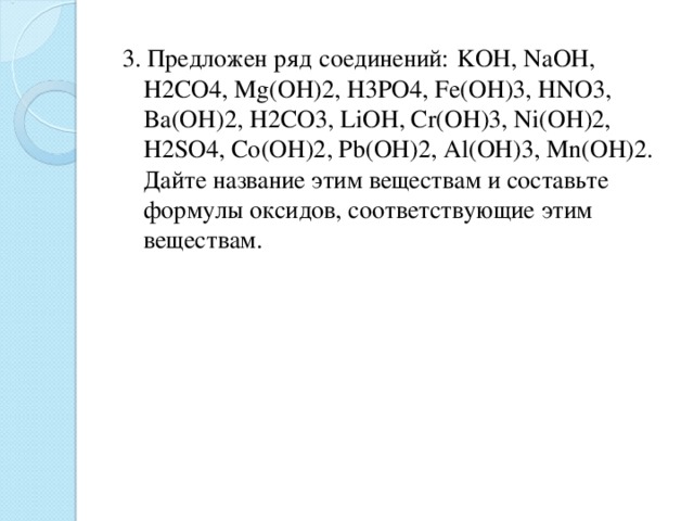 3. Предложен ряд  соединений:  KOH, NaOH, H2CO4, Mg(OH)2, H3PO4, Fe(OH)3, HNO3, Ba(OH)2, H2CO3, LiOH, Cr(OH)3, Ni(OH)2, H2SO4, Co(OH)2, Pb(OH)2, Al(OH)3, Mn(OH)2. Дайте название этим веществам и составьте формулы оксидов, соответствующие этим веществам. 