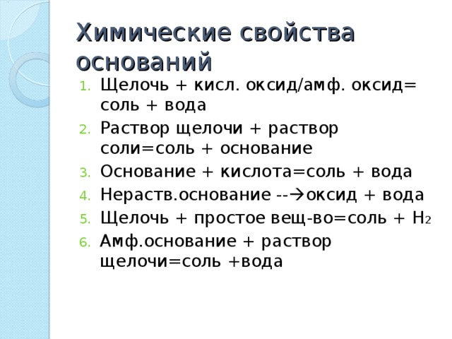 Химические свойства оснований Щелочь + кисл. оксид/амф. оксид= соль + вода Раствор щелочи + раствор соли=соль + основание Основание + кислота=соль + вода Нераств.основание --  оксид + вода Щелочь + простое вещ-во=соль + Н 2 Амф.основание + раствор щелочи=соль +вода 