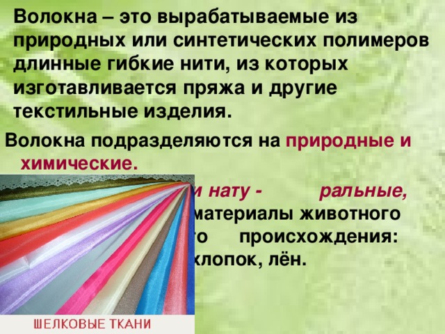 Волокна – это вырабатываемые из природных или синтетических полимеров длинные гибкие нити, из которых изготавливается пряжа и другие текстильные изделия. Волокна подразделяются на природные и химические.       Природные, или нату -     ральные, волокна - это     материалы животного      или растительного      происхождения: шёлк,     шерсть, хлопок, лён.  