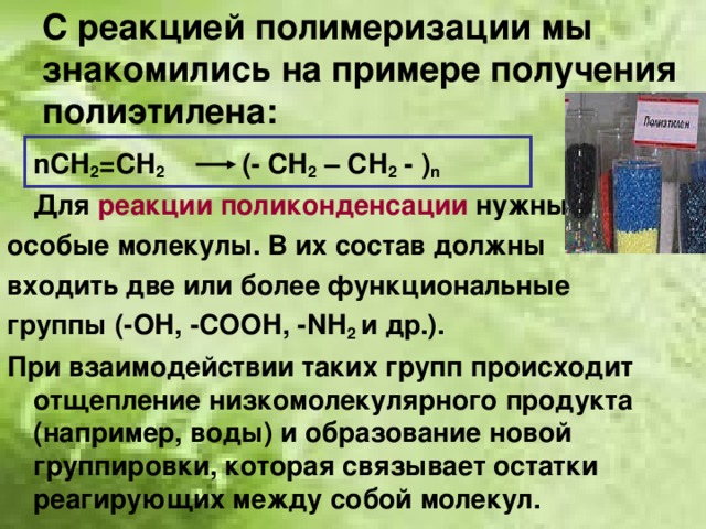 С реакцией полимеризации мы знакомились на примере получения полиэтилена:  n СН 2 =СН 2   (- СН 2 – СН 2 - ) n  Для реакции поликонденсации нужны особые молекулы. В их состав должны входить две или более функциональные группы (-ОН, -СООН, - N Н 2 и др.). При взаимодействии таких групп происходит отщепление низкомолекулярного продукта (например, воды) и образование новой группировки, которая связывает остатки реагирующих между собой молекул. 