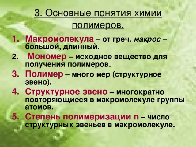 3. Основные понятия химии полимеров. Макромолекула  – от греч. макрос – большой, длинный.  Мономер  – исходное вещество для получения полимеров. Полимер – много мер (структурное звено). Структурное звено – многократно повторяющиеся в макромолекуле группы атомов. Степень полимеризации n – число структурных звеньев в макромолекуле.  