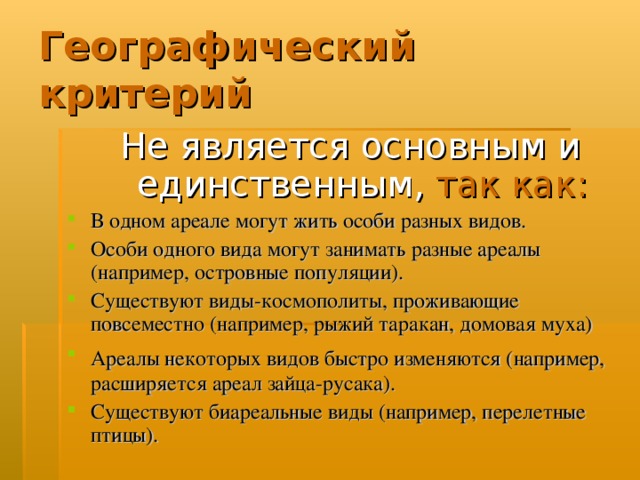 Географический критерий Не является основным и единственным,  так как: В одном ареале могут жить особи разных видов. Особи одного вида могут занимать разные ареалы (например, островные популяции). Существуют виды-космополиты, проживающие повсеместно (например, рыжий таракан, домовая муха) Ареалы некоторых видов быстро изменяются (например,  расширяется ареал зайца-русака). Существуют биареальные виды (например, перелетные птицы).  