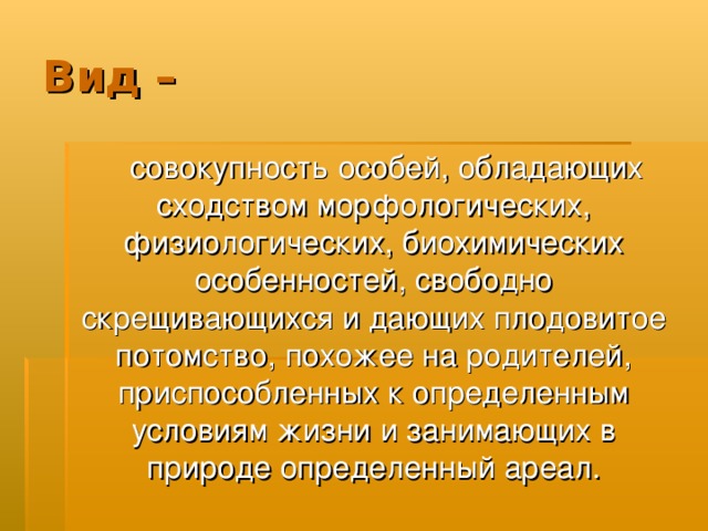 Вид –  совокупность особей, обладающих сходством морфологических, физиологических, биохимических особенностей, свободно скрещивающихся и дающих плодовитое потомство, похожее на родителей, приспособленных к определенным условиям жизни и занимающих в природе определенный ареал. 