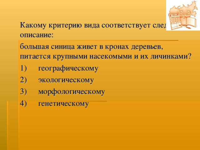 Какому критерию вида соответствует следующее описание: большая синица живет в кронах деревьев, питается крупными насекомыми и их личинками? 1)  географическому  2)  экологическому  3)  морфологическому  4)  генетическому  