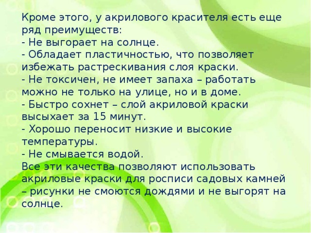 Кроме этого, у акрилового красителя есть еще ряд преимуществ: - Не выгорает на солнце. - Обладает пластичностью, что позволяет избежать растрескивания слоя краски. - Не токсичен, не имеет запаха – работать можно не только на улице, но и в доме. - Быстро сохнет – слой акриловой краски высыхает за 15 минут. - Хорошо переносит низкие и высокие температуры. - Не смывается водой. Все эти качества позволяют использовать акриловые краски для росписи садовых камней – рисунки не смоются дождями и не выгорят на солнце. 