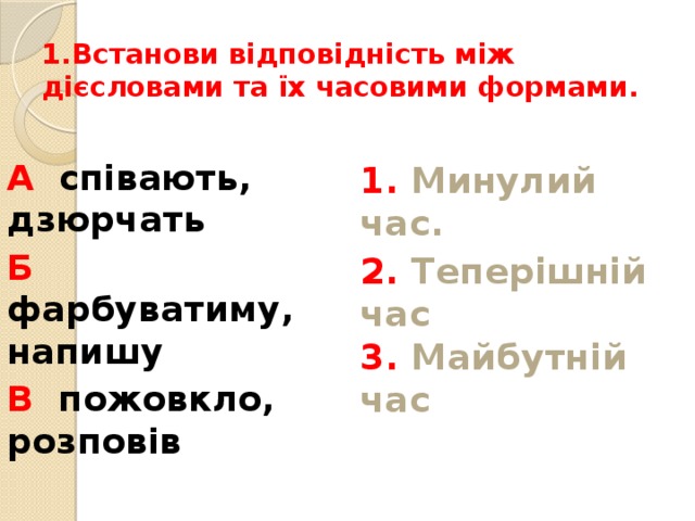 1.Встанови відповідність між дієсловами та їх часовими формами.   А співають, дзюрчать 1. Минулий час. Б фарбуватиму, напишу 2. Теперішній час  3. Майбутній час   В пожовкло, розповів 