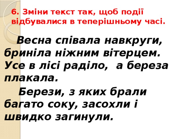 6. Зміни текст так, щоб події відбувалися в теперішньому часі.    Весна співала навкруги, бриніла ніжним вітерцем. Усе в лісі раділо, а береза плакала.  Берези, з яких брали багато соку, засохли і швидко загинули.  