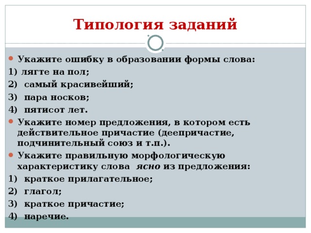 Типология заданий Укажите ошибку в образовании формы слова: 1) лягте на пол; 2) самый красивейший; 3) пара носков; 4) пятисот лет. Укажите номер предложения, в котором есть действительное причастие (деепричастие, подчинительный союз и т.п.). Укажите правильную морфологическую характеристику слова ясно из предложения: 1) краткое прилагательное; 2) глагол; 3) краткое причастие; 4) наречие.