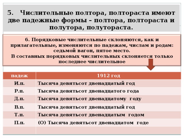 5. Числительные полтора, полтораста имеют две падежные формы – полтора, полтораста и полутора, полутораста.   6. Порядковые числительные склоняются, как и прилагательные, изменяются по падежам, числам и родам: седьмой вагон, пятое место. В составных порядковых числительных склоняется только последнее числительное   падеж И.п. 1912 год Р.п. Тысяча девятьсот двенадцатый год Тысяча девятьсот двенадцатого года Д.п. В.п. Тысяча девятьсот двенадцатому году Т.п. Тысяча девятьсот двенадцатый год П.п. Тысяча девятьсот двенадцатым годом (О) Тысяча девятьсот двенадцатом годе