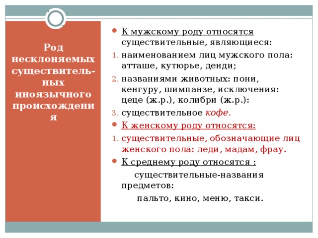 К мужскому роду относятся существительные, являющиеся: наименованием лиц мужского пола: атташе, кутюрье, денди; названиями животных: пони, кенгуру, шимпанзе, исключения: цеце (ж.р.), колибри (ж.р.): существительное кофе. К женскому роду относятся: существительные, обозначающие лиц женского пола: леди, мадам, фрау. К среднему роду относятся :