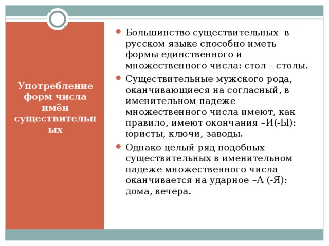 Большинство существительных в русском языке способно иметь формы единственного и множественного числа: стол – столы. Существительные мужского рода, оканчивающиеся на согласный, в именительном падеже множественного числа имеют, как правило, имеют окончания –И(-Ы): юристы, ключи, заводы. Однако целый ряд подобных существительных в именительном падеже множественного числа оканчивается на ударное –А (-Я): дома, вечера.