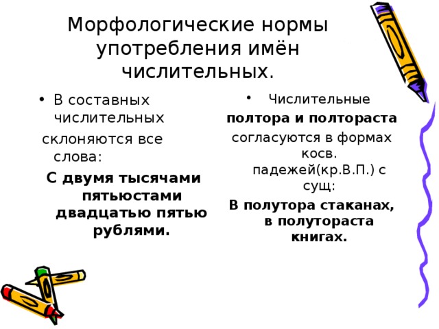 Морфологические нормы употребления имён числительных. В составных числительных  Числительные  склоняются все слова: С двумя тысячами пятьюстами двадцатью пятью рублями. полтора и полтораста согласуются в формах косв. падежей(кр.В.П.) с сущ: В полутора стаканах, в полутораста книгах.