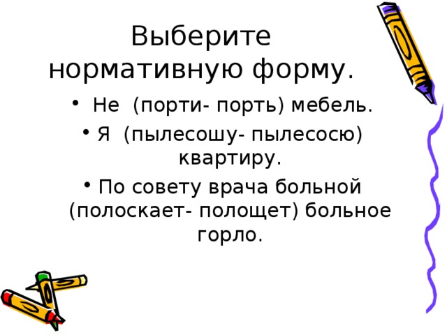 Не (порти- порть) мебель. Я (пылесошу- пылесосю) квартиру. По совету врача больной (полоскает- полощет) больное горло.