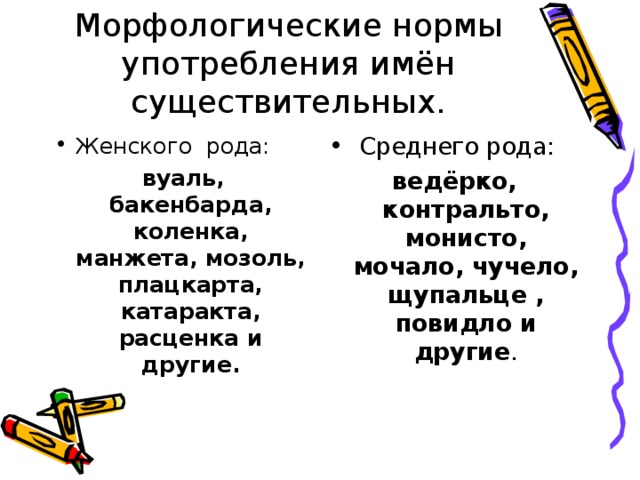 Морфологические нормы употребления имён существительных. Женского рода: Среднего рода: вуаль, бакенбарда, коленка, манжета, мозоль, плацкарта, катаракта, расценка и другие. ведёрко, контральто, монисто, мочало, чучело, щупальце , повидло и другие .