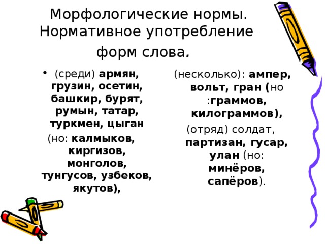 Морфологические нормы. Нормативное употребление форм слова . (среди) армян, грузин, осетин, башкир, бурят, румын, татар, туркмен, цыган (несколько): ампер, вольт, гран ( но : граммов, килограммов), (отряд) солдат, партизан, гусар, улан (но: минёров, сапёров ). (но: калмыков, киргизов, монголов, тунгусов, узбеков, якутов),