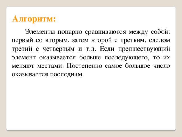 Алгоритм:  Элементы попарно сравниваются между собой: первый со вторым, затем второй с третьим, следом третий с четвертым и т.д. Если предшествующий элемент оказывается больше последующего, то их меняют местами. Постепенно самое большое число оказывается последним. 