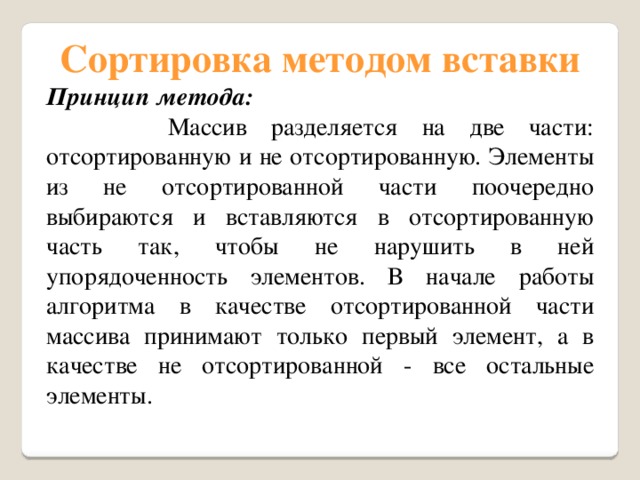 Сортировка методом вставки Принцип метода:  Массив разделяется на две части: отсортированную и не отсортированную. Элементы из не отсортированной части поочередно выбираются и вставляются в отсортированную часть так, чтобы не нарушить в ней упорядоченность элементов. В начале работы алгоритма в качестве отсортированной части массива принимают только первый элемент, а в качестве не отсортированной - все остальные элементы. 