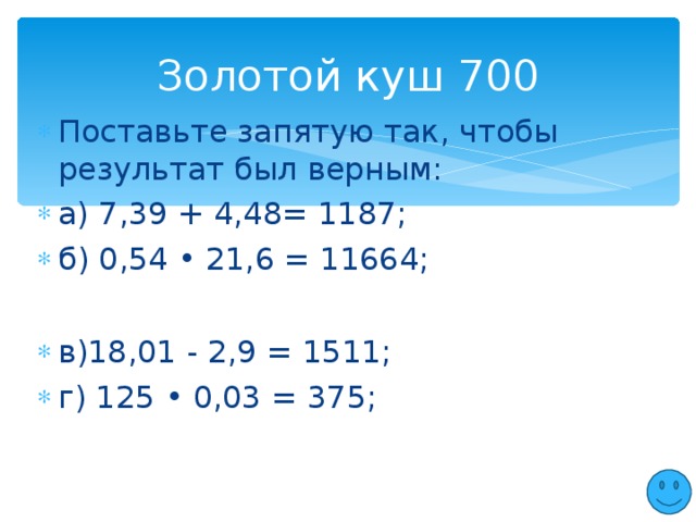 Золотой куш 700 Поставьте запятую так, чтобы результат был верным: а) 7,39 + 4,48= 1187; б) 0,54 • 21,6 = 11664;  в)18,01 - 2,9 = 1511; г) 125 • 0,03 = 375;  