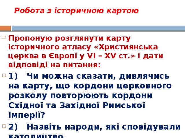 Робота з історичною картою   Пропоную розглянути карту історичного атласу «Християнська церква в Європі у VI – XV ст.» і дати відповіді на питання: 1)   Чи можна сказати, дивлячись на карту, що кордони церковного розколу повторюють кордони Східної та Західної Римської імперії? 2)   Назвіть народи, які сповідували католицтво. 3)   Назвіть народи, які прийняли православ’я. 