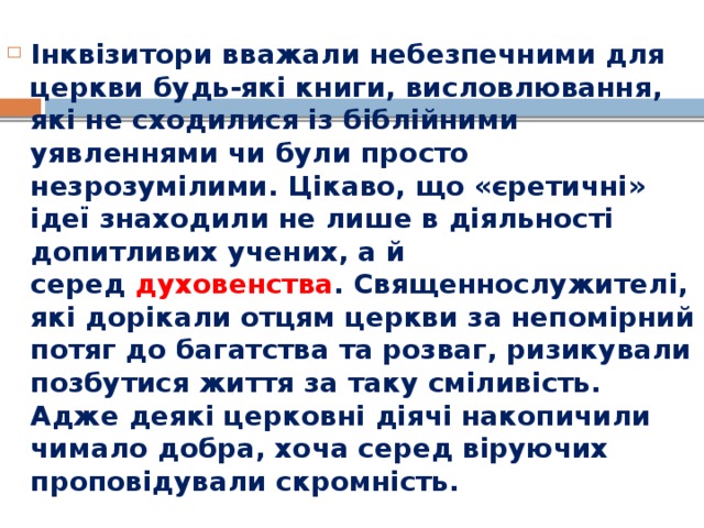 Інквізитори вважали небезпечними для церкви будь-які книги, висловлювання, які не сходилися із біблійними уявленнями чи були просто незрозумілими. Цікаво, що «єретичні» ідеї знаходили не лише в діяльності допитливих учених, а й серед  духовенства . Священнослужителі, які дорікали отцям церкви за непомірний потяг до багатства та розваг, ризикували позбутися життя за таку сміливість. Адже деякі церковні діячі накопичили чимало добра, хоча серед віруючих проповідували скромність. 