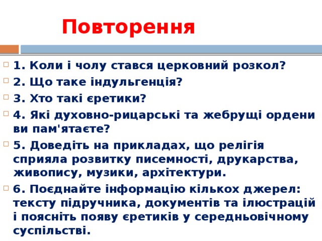 Повторення 1. Коли і чолу стався церковний розкол? 2. Що таке індульгенція? 3. Хто такі єретики? 4. Які духовно-рицарські та жебрущі ордени ви пам'ятаєте? 5. Доведіть на прикладах, що релігія сприяла розвитку писемності, друкарства, живопису, музики, архітектури. 6. Поєднайте інформацію кількох джерел: тексту підручника, документів та ілюстрацій і поясніть появу єретиків у середньовічному суспільстві.  