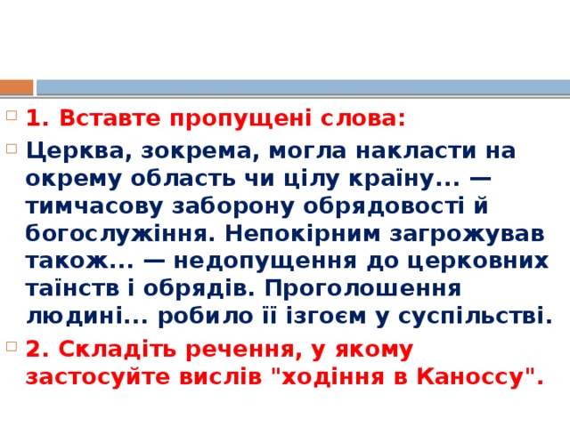 1. Вставте пропущені слова: Церква, зокрема, могла накласти на окрему область чи цілу країну... — тимчасову заборону обрядовості й богослужіння. Непокірним загрожував також... — недопущення до церковних таїнств і обрядів. Проголошення людині... робило її ізгоєм у суспільстві. 2. Складіть речення, у якому застосуйте вислів 