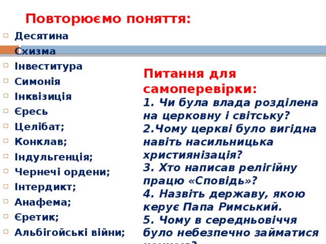 Повторюємо поняття:   Десятина Схизма Інвеститура Симонія Інквізиція Єресь Целібат; Конклав; Індульгенція; Чернечі ордени; Інтердикт; Анафема; Єретик; Альбігойські війни;  Питання для самоперевірки: 1. Чи була влада розділена на церковну і світську? 2.Чому церкві було вигідна навіть насильницька християнізація? 3. Хто написав релігійну працю «Сповідь»? 4. Назвіть державу, якою керує Папа Римський. 5. Чому в середньовіччя було небезпечно займатися наукою? 