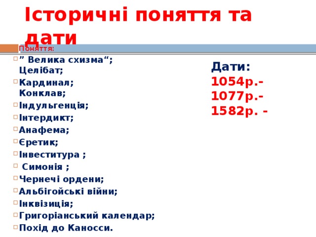 Історичні поняття та дати Поняття: ” Велика схизма“; Целібат; Кардинал; Конклав; Індульгенція; Інтердикт; Анафема; Єретик; Інвеститура ;   Симонія ; Чернечі ордени; Альбігойські війни; Інквізиція; Григоріанський календар; Похід до Каносси. Дати: 1054р.- 1077р.- 1582р. -  