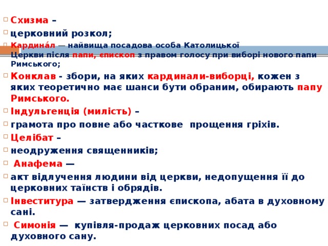  Схизма – церковний розкол;  Кардина́л  — найвища посадова особа Католицької Церкви   після  папи, єпископ  з правом голосу при виборі нового папи Римського; Конклав - збори, на яких  кардинали-виборці, кожен з яких теоретично має шанси бути обраним, обирають  папу Римського. Індульгенція (милість) – грамота про повне або часткове прощення гріхів. Целібат – неодруження священників;  Анафема — акт відлучення людини від церкви, недопущення її до церковних таїнств і обрядів. Інвеститура — затвердження єпископа, абата в духовному сані.   Симонія —  купівля-продаж церковних посад або духовного сану.   