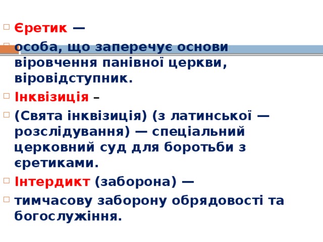 Єретик — особа, що заперечує основи віровчення панівної церкви, віровідступник. Інквізиція – (Свята інквізиція) (з латинської — розслідування) — спеціальний церковний суд для боротьби з єретиками. Інтердикт (заборона) — тимчасову заборону обрядовості та богослужіння.  